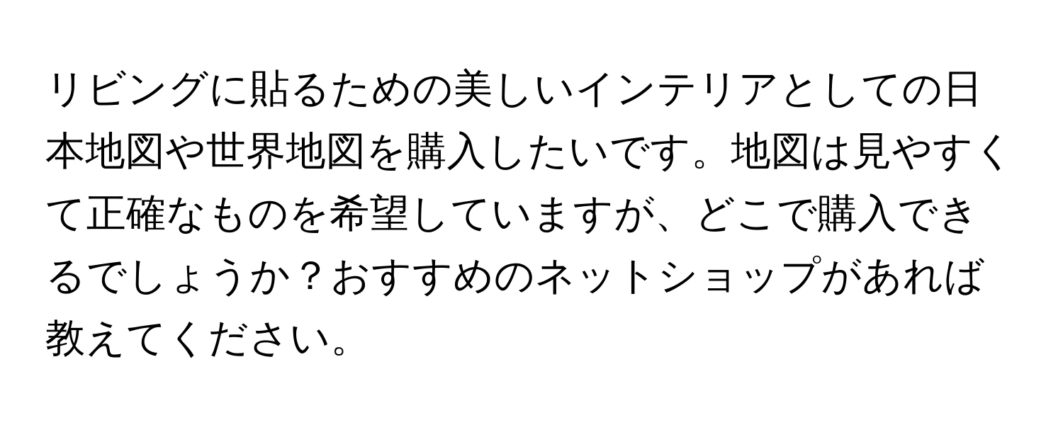 リビングに貼るための美しいインテリアとしての日本地図や世界地図を購入したいです。地図は見やすくて正確なものを希望していますが、どこで購入できるでしょうか？おすすめのネットショップがあれば教えてください。