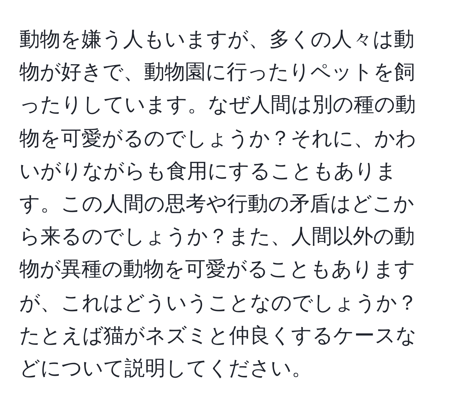 動物を嫌う人もいますが、多くの人々は動物が好きで、動物園に行ったりペットを飼ったりしています。なぜ人間は別の種の動物を可愛がるのでしょうか？それに、かわいがりながらも食用にすることもあります。この人間の思考や行動の矛盾はどこから来るのでしょうか？また、人間以外の動物が異種の動物を可愛がることもありますが、これはどういうことなのでしょうか？たとえば猫がネズミと仲良くするケースなどについて説明してください。