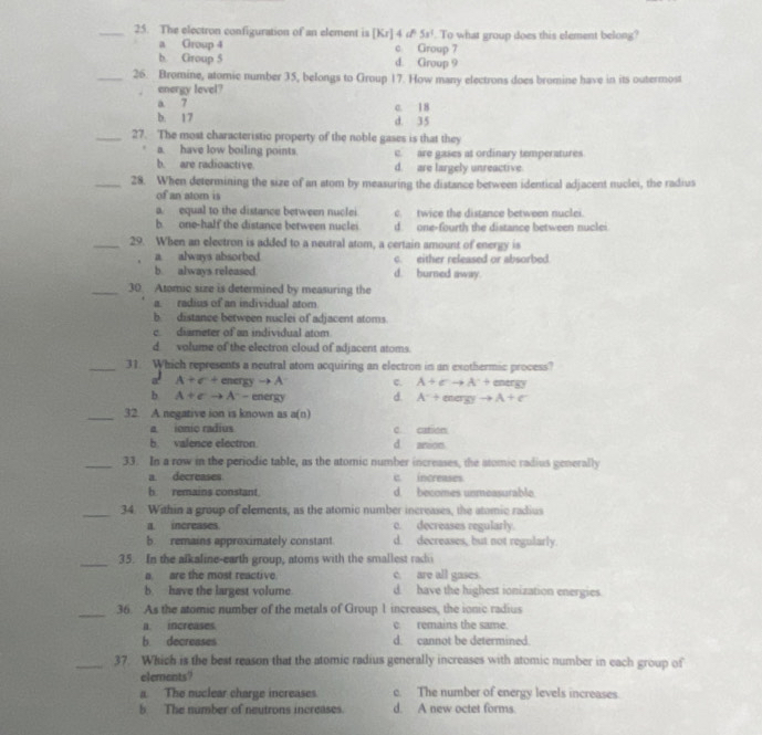 The electron configuration of an element is [Kr]4cP5s^1. To what group does this element belong?
a Group 4 c Group 7
b. Group 5 d. Group 9
_26. Bromine, atomic number 35, belongs to Group 17. How many electrons does bromine have in its outermost
energy level?
a 7
b. 17 c. 18
d. 35
_27. The most characteristic property of the noble gases is that they
a. have low boiling points. c. are gases at ordinary temperatures
b. are radioactive. d. are largely unreactive.
_28. When determining the size of an atom by measuring the distance between identical adjacent nuclei, the radius
of an atom is
a. equal to the distance between nuclei c. twice the distance between nuclei.
b. one-half the distance berween nuclei d. one-fourth the distance between nuclei
_29. When an electron is added to a neutral atom, a certain amount of energy is
a always absorbed c. either released or absorbed
b always released d. burned away.
_30. Atomic size is determined by measuring the
a. radius of an individual atom
b distance between nuclei of adjacent atoms
c. diameter of an individual atom
d volume of the electron cloud of adjacent atoms.
_31. Which represents a neutral atom acquiring an electron in an exothermic process?
a A+C+ energ yto A c. A+Cto A^-+ □ □ trgy
b A+Cto A^-- energy d. A^-+enayyto A+e^-
_32. A negative ion is known as a(n)
a ionic radius c cation
b valence electron d anion
_33. In a row in the periodic table, as the atomic number increases, the atomic radius generally
a decreases i increases
h remains constant. d. becomes unmeasurable
_34. Within a group of elements, as the atomic number increases, the atomic radius
a. increases. c. decreases regularly.
b remains approximately constant d. decreases, but not regularly.
_35. In the alkaline-earth group, atoms with the smallest radu
a are the most reactive. c. are all gases.
b have the largest volume d. have the highest ionization energies.
_36. As the atomic number of the metals of Group 1 increases, the ionic radius
a. increases. c. remains the same.
b decreases d. cannot be determined.
_37. Which is the best reason that the atomic radius generally increases with atomic number in each group of
elements?
a. The nuclear charge increases c. The number of energy levels increases.
b The number of neutrons increases. d. A new octet forms.