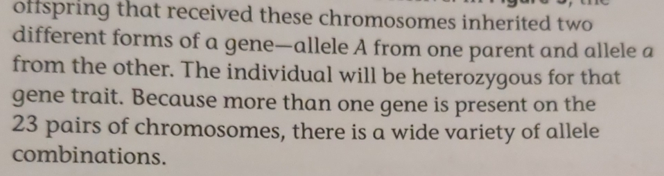 offspring that received these chromosomes inherited two 
different forms of a gene—allele A from one parent and allele a 
from the other. The individual will be heterozygous for that 
gene trait. Because more than one gene is present on the
23 pairs of chromosomes, there is a wide variety of allele 
combinations.