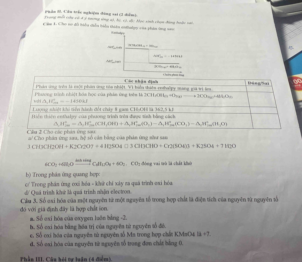 Phần II. Câu trắc nghiệm đúng sai (2 điểm).
Trong mỗi câu có 4 ý tương ứng a), b), c), d); Học sinh chọn đủng hoặc sai.
Câu 1. Cho sơ đồ biểu diễn biển thiên enthalpy của phản ứng sau:
Enthalpy
.
△ If_m^((circ)(cd) CH_3)OH_(l)+3O_2(g)
△ H_(2n)°=-1450kJ
△ H_(2n)°(sp)
2CO_2(g)+4H_2O_(l)
0
g
a/ Cho phản ứng sau, hệ số cân bằng của phản ứng như sau
3CH3CH2OH+K2Cr2O7+4H2SO4□ 3CH3CHO+Cr2(SO4)3+K2SO4+7H2O
6CO_2+6H_2Oxrightarrow inhsingC_6H_12O_6+6O_2.CO_2 đóng vai trò là chất khử
b) Trong phản ứng quang hợp:
c/ Trong phản ứng oxi hóa - khử chỉ xảy ra quá trình oxi hóa
d/ Quá trình khử là quá trình nhận electron.
Câu 3. Số oxi hóa của một nguyên tử một nguyên tố trong hợp chất là điện tích của nguyên tử nguyên tố
đó với giả định đây là hợp chất ion.
a. Số oxi hóa của oxygen luôn bằng -2.
b. Số oxi hóa bằng hóa trị của nguyên tử nguyên tố đó.
c. Số oxi hóa của nguyên tử nguyên tố Mn trong hợp chất KMnO4 là +7.
d. Số oxi hóa của nguyên tử nguyên tố trong đơn chất bằng 0.
Phần III. Câu hỏi tư luân (4 điểm).