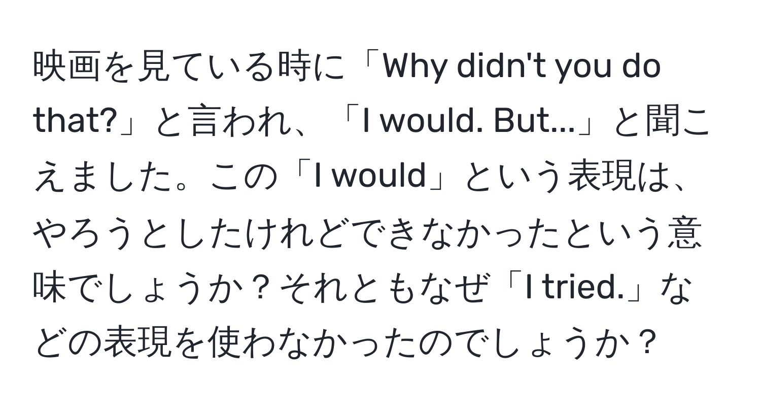 映画を見ている時に「Why didn't you do that?」と言われ、「I would. But...」と聞こえました。この「I would」という表現は、やろうとしたけれどできなかったという意味でしょうか？それともなぜ「I tried.」などの表現を使わなかったのでしょうか？