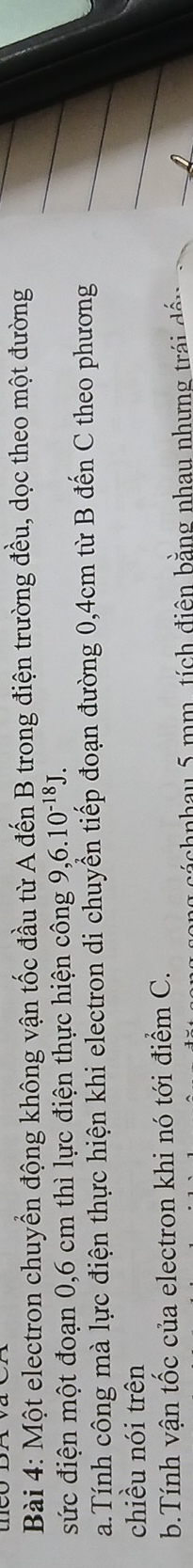 Một electron chuyển động không vận tốc đầu từ A đến B trong điện trường đều, dọc theo một đường 
sức điện một đoạn 0,6 cm thì lực điện thực hiện công 9, 6.10^(-18)J. 
a.Tính công mà lực điện thực hiện khi electron di chuyển tiếp đoạn đường 0,4cm từ B đến C theo phương 
chiều nói trên 
b.Tính vận tốc của electron khi nó tới điểm C. 
á chnhau 5 mm, tích điện bằng nhau nhưng trái dán