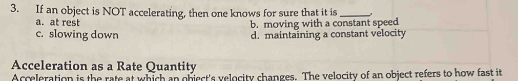 If an object is NOT accelerating, then one knows for sure that it is_
a. at rest
b. moving with a constant speed
c. slowing down d. maintaining a constant velocity
Acceleration as a Rate Quantity
Acceleration is the rate at which an object's velocity changes. The velocity of an object refers to how fast it