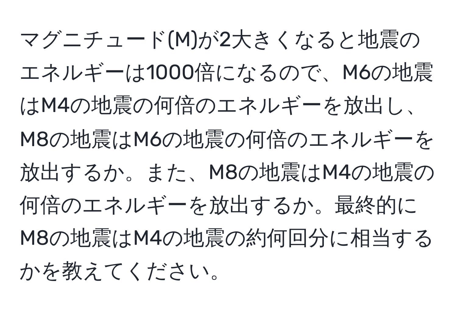 マグニチュード(M)が2大きくなると地震のエネルギーは1000倍になるので、M6の地震はM4の地震の何倍のエネルギーを放出し、M8の地震はM6の地震の何倍のエネルギーを放出するか。また、M8の地震はM4の地震の何倍のエネルギーを放出するか。最終的にM8の地震はM4の地震の約何回分に相当するかを教えてください。