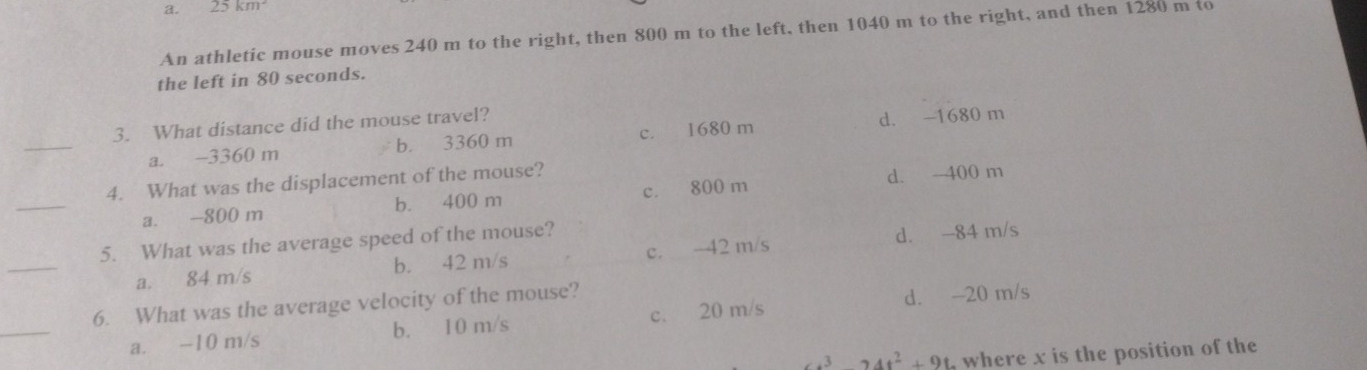 a. 22km^2
An athletic mouse moves 240 m to the right, then 800 m to the left, then 1040 m to the right, and then 1280 m to
the left in 80 seconds.
_
3. What distance did the mouse travel?
a. -3360 m b. 3360 m c. 1680 m d. -1680 m
_
4. What was the displacement of the mouse?
a. -800 m b. 400 m c. 800 m d. - 400 m
_
5. What was the average speed of the mouse?
a. 84 m/s b. 42 m/s c. -42 m/s d. -84 m/s
_
6. What was the average velocity of the mouse?
a. -10 m/s b. 10 m/s c. 20 m/s d. -20 m/s
s^324t^2+9t where x is the position of th