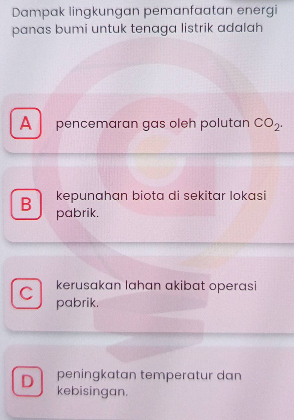 Dampak lingkungan pemanfaatan energi
panas bumi untuk tenaga listrik adalah
A pencemaran gas oleh polutan CO_2.
B
kepunahan biota di sekitar lokasi
pabrik.
C
kerusakan lahan akibat operasi
pabrik.
D peningkatan temperatur dan
kebisingan.