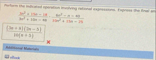 Perform the indicated operation involving rational expressions. Express the final an
 (3n^2+15n-18)/3n^2+10n-48 ·  (6n^2-n-40)/10n^2+15n-25 
 ((3n+8)(2n-5))/10(n+5) 
Additional Materials 
eBook