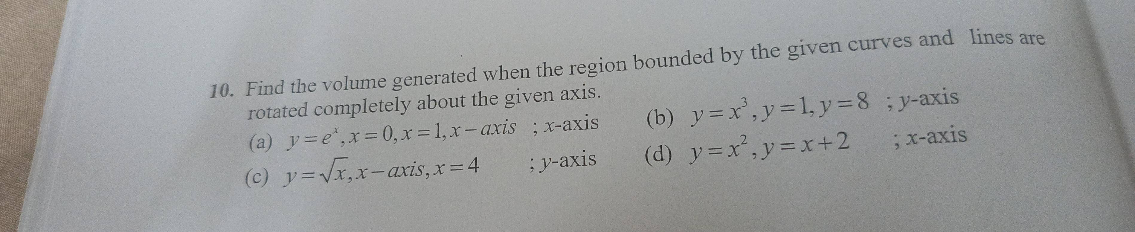 Find the volume generated when the region bounded by the given curves and lines are
rotated completely about the given axis.
(a) y=e^x, x=0, x=1, x-axis; x-axis (b) y=x^3, y=1, y=8; y-axis
(c) y=sqrt(x), x-axis, x=4; y-axis (d) y=x^2, y=x+2; x-axis