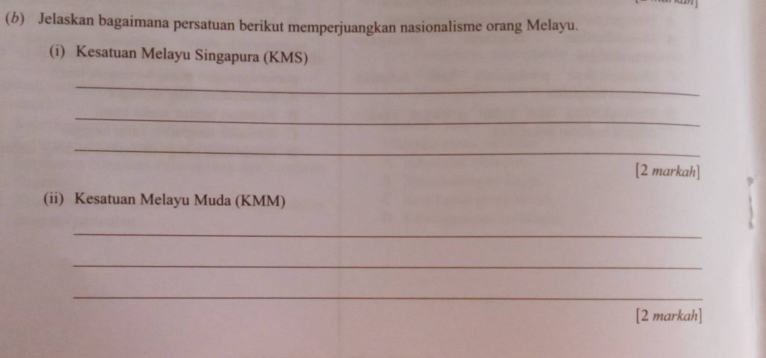 Jelaskan bagaimana persatuan berikut memperjuangkan nasionalisme orang Melayu. 
(i) Kesatuan Melayu Singapura (KMS) 
_ 
_ 
_ 
[2 markah] 
(ii) Kesatuan Melayu Muda (KMM) 
_ 
_ 
_ 
[2 markah]