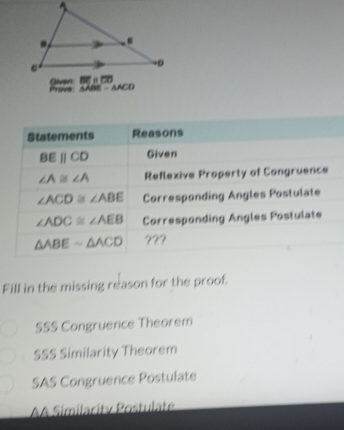 Prove △ A DE =△ ACD
Statements Reasons
BEparallel CD Given
∠ A≌ ∠ A Reflexive Property of Congruence
∠ ACD≌ ∠ ABE Corresponding Angles Postulate
∠ ADC≌ ∠ AEB Corresponding Angles Postulate
△ ABEsim △ ACD ???
Fill in the missing reason for the proof.
SSS Congruence Theorem
SSS Similarity Theorem
SAS Congruence Postulate
A Similarity Postulate