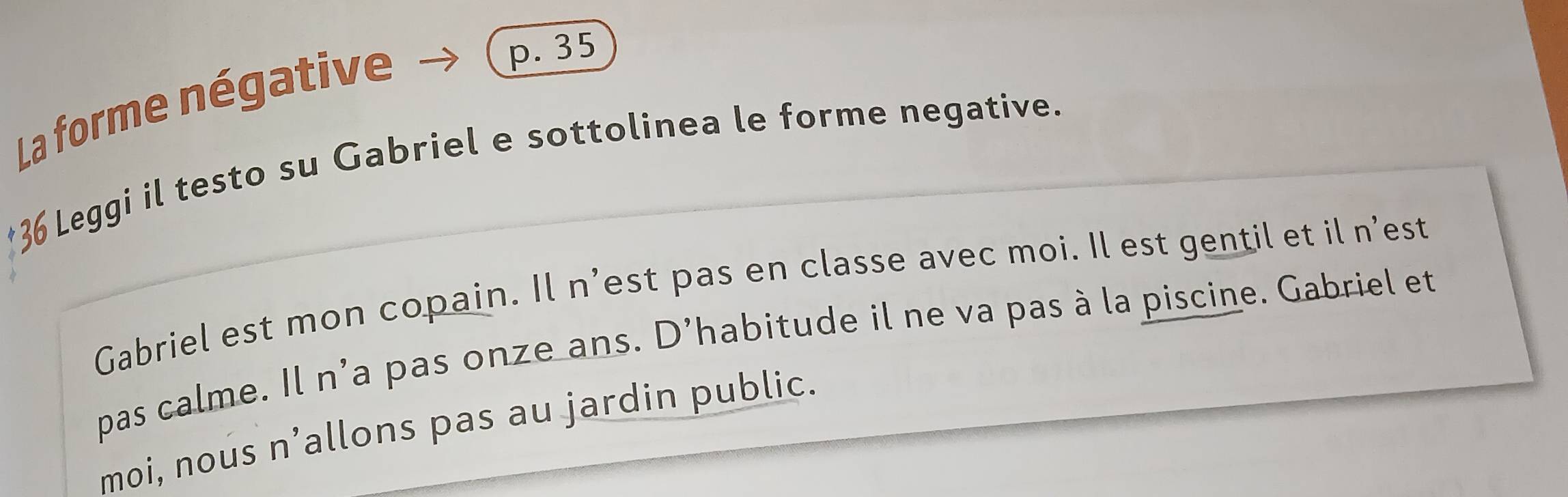 La forme négative 
p. 35
Leggi il testo su Gabriel e sottolinea le forme negative. 
Gabriel est mon copain. Il n’est pas en classe avec moi. Il est gentil et il n’est 
pas calme. Il n'a pas onze ans. D'habitude il ne va pas à la piscine. Gabriel et 
moi, nous n’allons pas au jardin public.