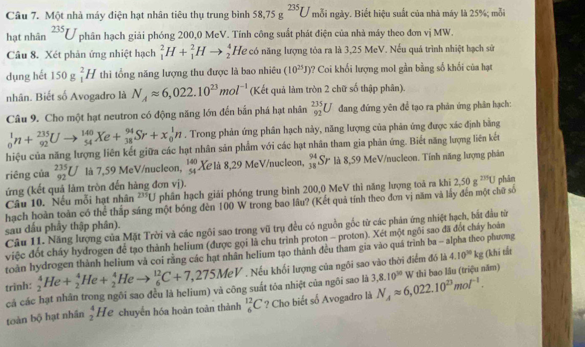 Một nhà máy điện hạt nhân tiêu thụ trung bình 58,75g^(235)U mỗi ngày. Biết hiệu suất của nhà máy là 25%; mỗi
hạt nhân^(235)U phân hạch giải phóng 200,0 MeV. Tính công suất phát điện của nhà máy theo đơn vị MW.
Câu 8. Xét phản ứng nhiệt hạch _1^(2H+_1^2Hto _2^4 He có năng lượng tỏa ra là 3,25 MeV. Nếu quá trình nhiệt hạch sử
dụng hết 150 J _1^2H thì tổng năng lượng thu được là bao nhiêu (10^25)J) ? Coi khối lượng mol gần bằng số khối của hạt
nhân. Biết số Avogadro là N_Aapprox 6,022.10^(23)mol^(-1) (Kết quả làm tròn 2 chữ số thập phân).
Câu 9. Cho một hạt neutron có động năng lớn đến bắn phá hạt nhân _(92)^(235)U đang đứng yên đề tạo ra phản ứng phân hạch:
_0^(1n+_(92)^(235)Uto _(54)^(140)Xe+_(38)^(94)Sr+x_0^1n. Trong phản ứng phân hạch này, năng lượng của phản ứng được xác định bằng
hiệu của năng lượng liên kết giữa các hạt nhân sản phẩm với các hạt nhân tham gia phản ứng. Biết năng lượng liên kết
riêng của _(92)^(235)U là 7,59 MeV/nucleon, beginarray)r 140 54endarray Xe là 8,29 MeV/nucleon, _(38)^(94)Sr là 8,59 MeV/nucleon. Tính năng lượng phản
ứng (kết quả làm tròn đến hàng đơn vị).
Câu 10. Nếu mỗi hạt nhân 235U phân hạch giải phóng trung bình 200,0 MeV thì năng lượng toả ra khi 2,50g^(235)U phân
hạch hoàn toàn có thể thắp sáng một bóng đèn 100 W trong bao lâu? (Kết quả tính theo đơn vị năm và lấy đến một chữ số
sau dấu phầy thập phân).
Câu 11. Năng lượng của Mặt Trời và các ngôi sao trong vũ trụ đều có nguồn gốc từ các phản ứng nhiệt hạch, bắt đầu từ
việc đốt cháy hydrogen để tạo thành helium (được gọi là chu trình proton - proton). Xét một ngôi sao đã đốt cháy hoàn
toàn hydrogen thành helium và coi rằng các hạt nhân helium tạo thành đều tham gia vào quá trình ba - alpha theo phương
trinh: _2^(4He+_2^4He+_2^4Heto _6^(12)C+7,275MeV.  Nếu khối lượng của ngôi sao vào thời điểm đó là
4.10^30)kg (khí tất
cả các hạt nhân trong ngôi sao đều là helium) và công suất tỏa nhiệt của ngôi sao là 3,8.10^(30)W thì bao lâu (triệu năm)
toàn bộ hạt nhân  4/2 I He chuyển hóa hoàn toàn thành _6^((12)C ? Cho biết số Avogadro là N_A)approx 6,022.10^(23)mol^(-1).
