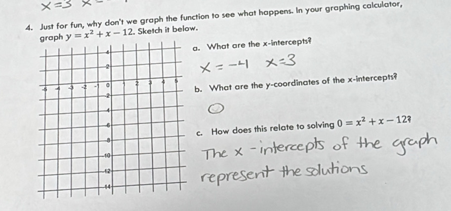 Just for fun, why don't we graph the function to see what happens. In your graphing calculator, 
ph y=x^2+x-12. Sketch it below. 
a. What are the x-intercepts? 
b. What are the y-coordinates of the x-intercepts? 
c. How does this relate to solving 0=x^2+x-12 2