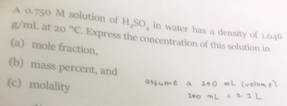 A 0.750 M solution of H_aSO_4 in water has a density of 1.046
g/mL at 20°C. Express the concentration of this solution in 
(a) mole fraction, 
(b) mass percent, and 
(c) molality