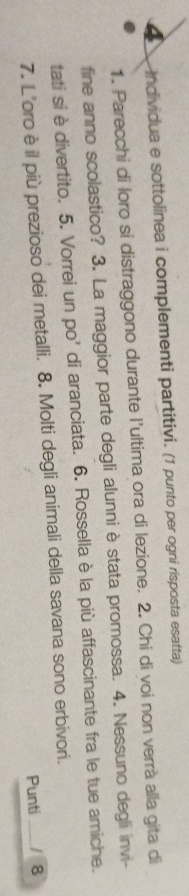 Individua e sottolinea i complementi partitivi. (1 punto per ogni rísposta esatta) 
1. Parecchi di loro si distraggono durante l'ultima ora di lezione. 2. Chi di voi non verrà alla gita di 
fine anno scolastico? 3. La maggior parte degli alunni è stata promossa. 4. Nessuno degli invi- 
tati si è divertito. 5. Vorrei un po' di aranciata. 6. Rossella è la più affascinante fra le tue amiche. 
7. L'oro è il più prezioso dei metalli. 8. Molti degli animali della savana sono erbivori. 
Punti _8