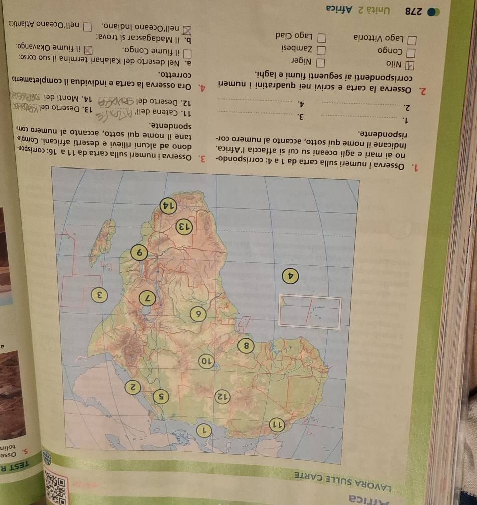 Africa
LAVORA SULLE CARTE
TEST R
5. Osse
tolin
a
1. Osserva 3. Osserva i numeri sulla carta da 11 a 16: corrispon
no ai mari e agli oceani su cui si affaccia l’Africa. dono ad alcuni rilievi e deserti africani. Comple
Indicane il nome qui sotto, accanto al numero cor- tane il nome qui sotto, accanto al numero corr-
rispondente. spondente.
3.
1. __11. Catena dell' _13. Deserto del_
2._
4. _12. Deserto del _14. Monti dei_
2. Osserva la carta e scrivi nei quadratini i numeri 4. Ora osserva la carta e individua il completamento
corrispondenti ai seguenti fiumi e laghi.
corretto.
a. Nel deserto del Kalahari termina il suo corso:
Nilo Niger il fiume Congo. il fiume Okavango.
Congo Zambesi b. Il Madagascar si trova:
Lago Vittoria Lago Ciad nell’Oceano Indiano. nell’Oceano Atlantico
278 Unità 2 Africa