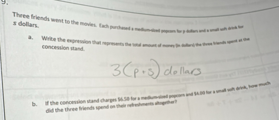 Three friends went to the movies. Each purchased a medium-sized popcorn for p dollars and a small soft drink for s dollars. 
a. Write the expression that represents the total amount of money (in dollars) the three friends spent at the 
concession stand. 
b. If the concession stand charges $6.50 for a medium-sized popcorn and $4.00 for a small soft drink, how much 
did the three friends spend on their refreshments altogether?