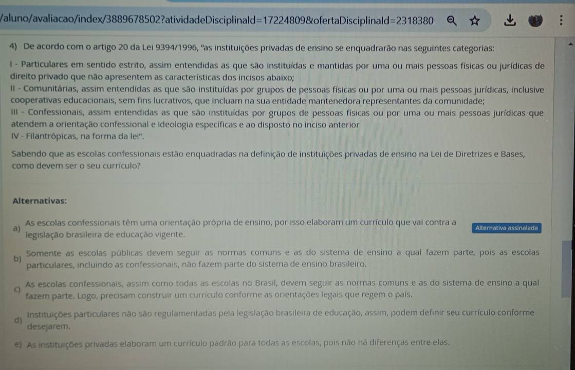 aluno/avaliacao/index/3889678502?atividadeDisciplinald=17224809&ofertaDisciplinald =23183 80
4) De acordo com o artigo 20 da Lei 9394/1996, 'as instituições privadas de ensino se enquadrarão nas seguintes categorias:
I - Particulares em sentido estrito, assim entendidas as que são instituídas e mantidas por uma ou mais pessoas físicas ou jurídicas de
direito privado que não apresentem as características dos incisos abaixo;
II - Comunitárias, assim entendidas as que são instituídas por grupos de pessoas físicas ou por uma ou mais pessoas jurídicas, inclusive
cooperativas educacionais, sem fins lucrativos, que incluam na sua entidade mantenedora representantes da comunidade;
III - Confessionais, assim entendidas as que são instituídas por grupos de pessoas físicas ou por uma ou mais pessoas jurídicas que
atendem a orientação confessional e ideologia específicas e ao disposto no inciso anterior
IV - Filantrópicas, na forma da lei'.
Sabendo que as escolas confessionais estão enquadradas na definição de instituições privadas de ensino na Lei de Diretrizes e Bases,
como devem ser o seu currículo?
Alternativas:
a) As escolas confessionais têm uma orientação própria de ensino, por isso elaboram um currículo que vai contra a Alternativa assinalada
legislação brasileira de educação vigente.
b) Somente as escolas públicas devem seguir as normas comuns e as do sistema de ensino a qual fazem parte, pois as escolas
particulares, incluindo as confessionais, não fazem parte do sistema de ensino brasileiro.
C) As escolas confessionais, assim como todas as escolas no Brasil, devem seguir as normas comuns e as do sistema de ensino a qual
fazem parte. Logo, precisam construir um currículo conforme as orientações legais que regem o país.
d) Instituições particulares não são regulamentadas pela legislação brasileira de educação, assim, podem definir seu currículo conforme
desejarem.
e) As instituições privadas elaboram um currículo padrão para todas as escolas, pois não há diferenças entre elas.