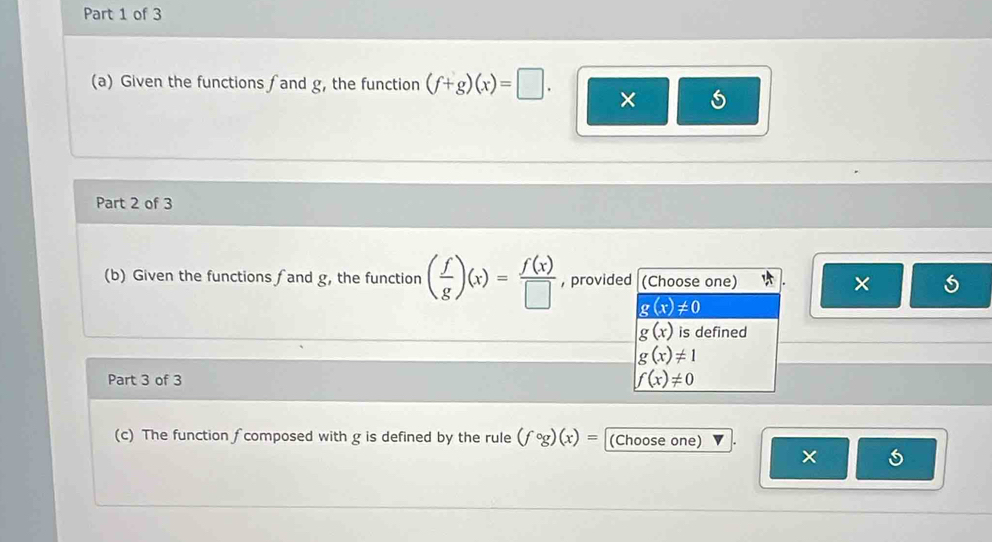 Given the functions fand g, the function (f+g)(x)=□. ×
Part 2 of 3
(b) Given the functions ∫ and g, the function ( f/g )(x)= f(x)/□   , provided (Choose one) ×
g(x)!= 0
g(x) is defined
g(x)!= 1
Part 3 of 3
f(x)!= 0
(c) The function ∫ composed with g is defined by the rule (fcirc g)(x)= (Choose one)