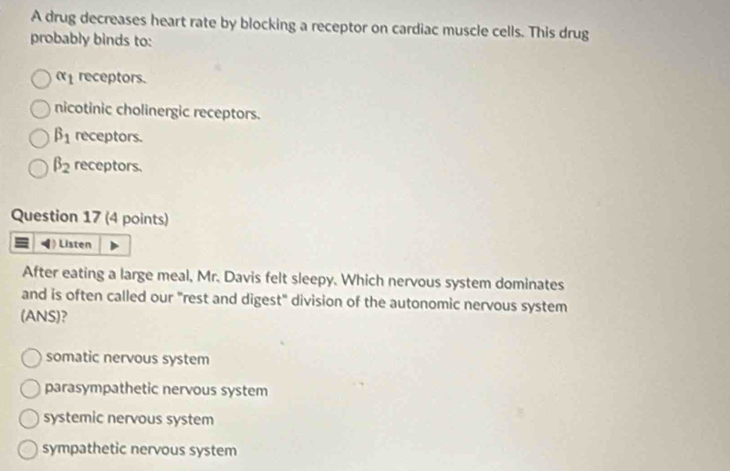 A drug decreases heart rate by blocking a receptor on cardiac muscle cells. This drug
probably binds to:
alpha _1 receptors.
nicotinic cholinergic receptors.
beta _1 receptors.
beta _2 receptors.
Question 17 (4 points)
Listen
After eating a large meal, Mr. Davis felt sleepy. Which nervous system dominates
and is often called our "rest and digest" division of the autonomic nervous system
(ANS)?
somatic nervous system
parasympathetic nervous system
systemic nervous system
sympathetic nervous system