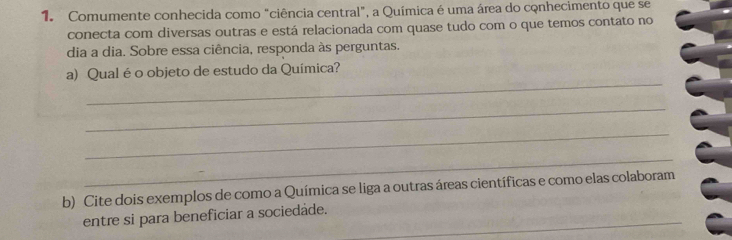 Comumente conhecida como "ciência central", a Química é uma área do conhecimento que se 
conecta com diversas outras e está relacionada com quase tudo com o que temos contato no 
dia a dia. Sobre essa ciência, responda às perguntas. 
_ 
a) Qual é o objeto de estudo da Química? 
_ 
_ 
_ 
b) Cite dois exemplos de como a Química se liga a outras áreas científicas e como elas colaboram 
entre si para beneficiar a sociedade._