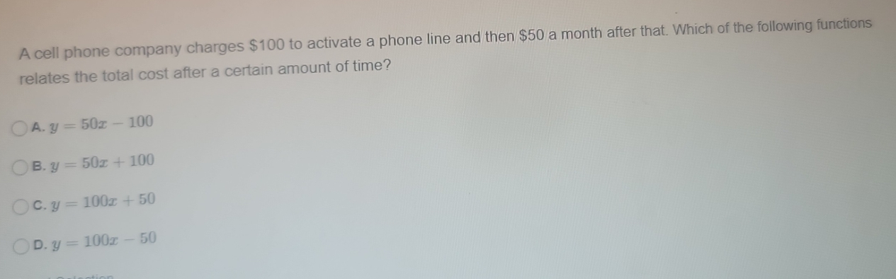 A cell phone company charges $100 to activate a phone line and then $50 a month after that. Which of the following functions
relates the total cost after a certain amount of time?
A. y=50x-100
B. y=50x+100
C. y=100x+50
D. y=100x-50