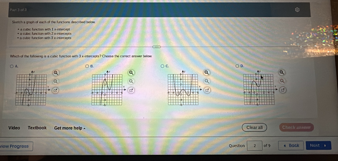 Sketch a graph of each of the functions described below.
a cubic function with 1 x-intercept
a cubic function with 2 x-intercepts
b u n ction with 3 x -intercepts
Which of the following is a cubic function with 3 x-intercepts? Choose the correct answer below
A.
B.
C.
D.
Video Textbook Get more help - Clear all Check answor
view Progres Question 2 of 9 Back Next