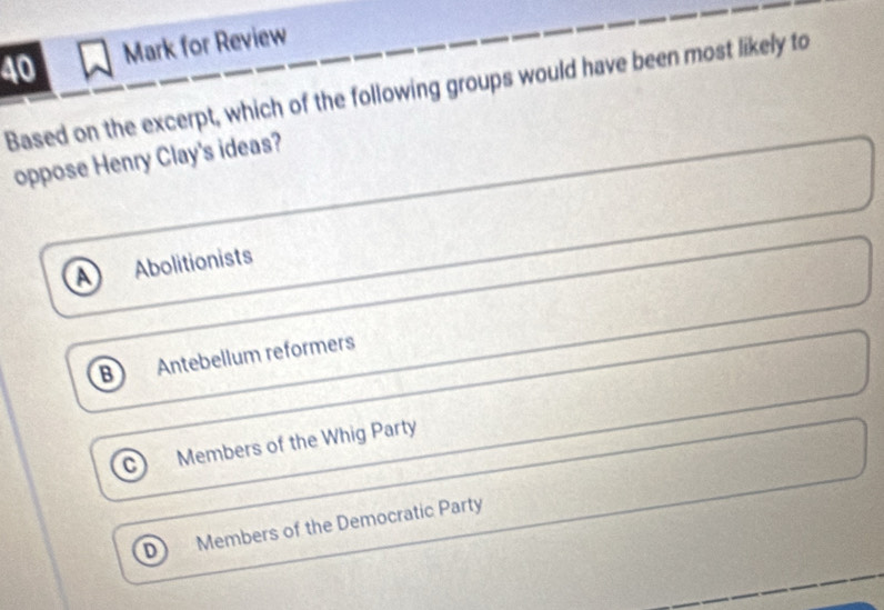 for Review
Based on the excerpt, which of the following groups would have been most likely to
oppose Henry Clay's ideas?
a Abolitionists
B Antebellum reformers
C Members of the Whig Party
Members of the Democratic Party