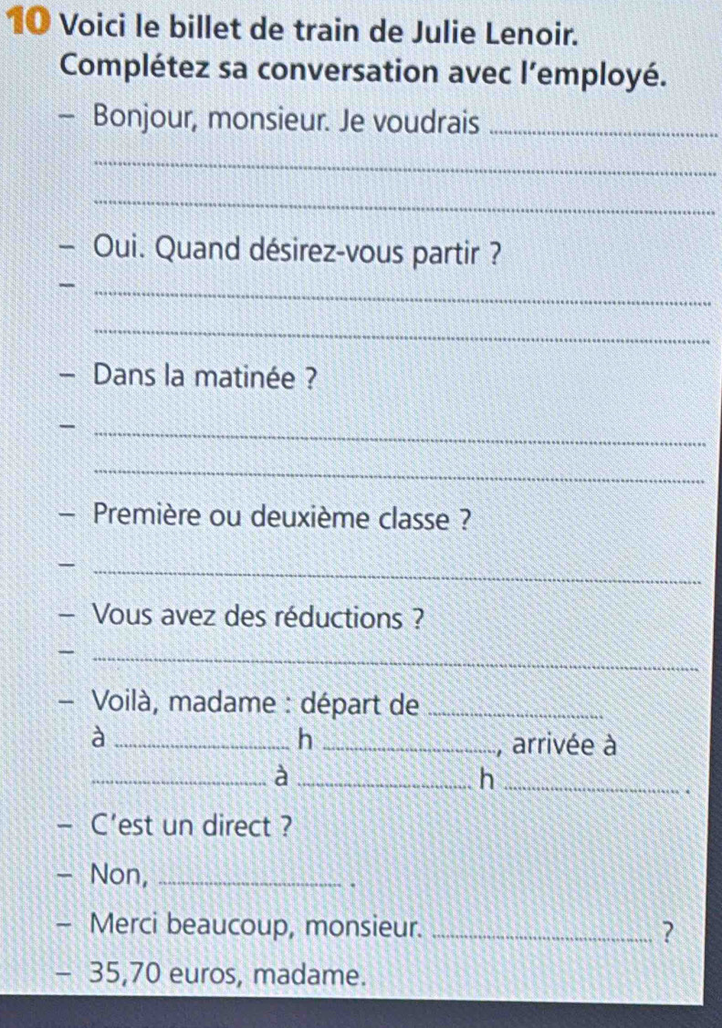 Voici le billet de train de Julie Lenoir. 
Complétez sa conversation avec l’employé. 
— Bonjour, monsieur. Je voudrais_ 
_ 
_ 
- Oui. Quand désirez-vous partir ? 
_ 
_ 
- Dans la matinée ? 
_- 
_ 
- Première ou deuxième classe ? 
_ 
- Vous avez des réductions ? 
_ 
- Voilà, madame : départ de_ 
_à 
h _, arrivée à 
__à 
_h 
- C'est un direct ? 
- Non,_ 
. 
- Merci beaucoup, monsieur. _?
- 35,70 euros, madame.