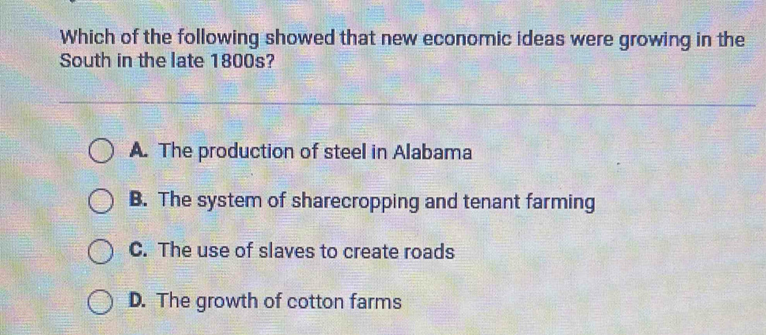 Which of the following showed that new economic ideas were growing in the
South in the late 1800s?
A. The production of steel in Alabama
B. The system of sharecropping and tenant farming
C. The use of slaves to create roads
D. The growth of cotton farms