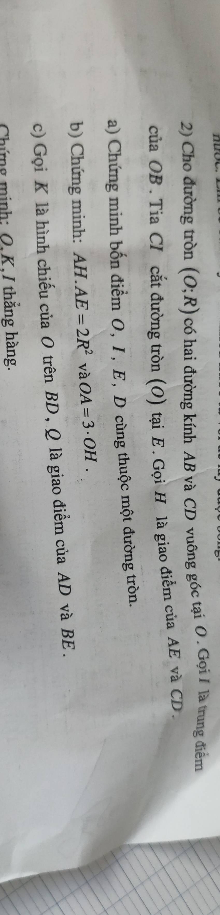 Cho đường tròn (O;R) có hai đường kính AB và CD vuông góc tại O. Gọi I là trung điểm 
của OB. Tia CI cắt đường tròn (O) tại E. Gọi H là giao điểm của AE và CD. 
a) Chứng minh bốn điểm O, I, E, D cùng thuộc một đường tròn. 
b) Chứng minh: AH.AE=2R^2 và OA=3· OH. 
c) Gọi K là hình chiếu của O trên BD, Q là giao điểm của AD và BE. 
Chứng minh: O, K,I thẳng hàng.