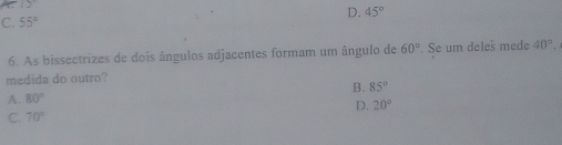 12°
D. 45°
C. 55°
6. As bissectrizes de dois ângulos adjacentes formam um ângulo de 60°. Se um deles mede 40°. 
medida do outro?
B. 85°
A. 80°
D. 20°
C. 70°