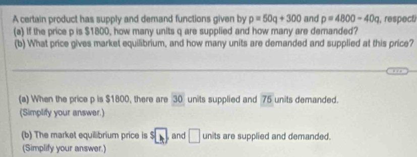 A certain product has supply and demand functions given by p=50q+300 and p=4800-40q , respecti 
(a) If the price p is $1800, how many units q are supplied and how many are demanded? 
(b) What price gives market equilibrium, and how many units are demanded and supplied at this price? 
(a) When the price p is $1800, there are 30 units supplied and 76 units demanded. 
(Simplify your answer.) 
(b) The market equilibrium price is s□ , and □ units are supplied and demanded. 
(Simplify your answer.)