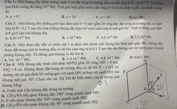 Cầu 1: Một khung dây hình vuông cạnh 5 cm đặt trong từ trường đều có cảm ứng từ B=8.10^(-4)T. Từ thông
qua hình vuông đó bằng 10^(-6)Wb 9. Tính góc hợp giữa vectơ cảm ứng từ và vectơ pháp tuyển của hình vuông
đó,
A. a=0°. B. alpha =30°. C. alpha =60°. D. alpha =90°.
Câu 2: Một khung dây phẳng giới hạn diện tích S=5cm^2 gồm 20 vòng dây đặt trong từ trường đều có cảm
ứng từ B=0.1T sao cho mặt phẳng khung dây hợp với vectơ cảm ứng từ một góc 60°. Tính từ thông qua diện
tích giới hạn bởi khung dây.
A. 8,66.10^(-4)Wb B. 5.10^(-4)Wb C. 4.5.10^(-5)Wb D. 2,5.10^(-5)Wb
Câu 3: Một đoạn dây dẫn có chiều dài 1 m được uốn thành một khung kín hình tam giác đều. Khung dây
được đặt trong một từ trường đều có độ lớn cảm ứng từ là 0,1 T sao cho các đường sức từ vuông góc với mặt
phẳng khung dây. Từ thông qua khung có độ lớn là
A. 9,6.10^(-3)Wb. B. 5,6.10^(-3)Wb. C. 4,8.10^(-3)Wb.
Câu 4: Một khung dây hình chữ nhật MNPQ gồm 20 vòng, MN=5cm,
MQ=4cm. Khung được đặt trong từ trường đều, có độ lớn B=3mT ,có
đường sức từ qua đinh M vuông góc với cạnh MN và hợp với cạnh MQ của P
khung một góc 30°. Chọn câu sai. Độ lớn độ biến thiên của từ thông qua
khung bằng 
A. 0 nếu tịnh tiến khung dây trong từ trường.
B. 120 μWb nếu quay khung dây 180° xung quanh cạnh MN.
C. 0 nếu quay khung dây 360° xung quanh cạnh MQ.
D: 120 μWb nếu quay khung dây 90° xung quanh cạnh MQ.