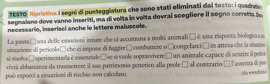 TESTO Ripristina i segni di punteggiatura che sono stati eliminati dal testo: i quadratini 
segnalano dove vanno inseriti, ma di volta in volta dovrai scegliere il segno corretto. Dow 
necessario, inserisci anche le lettere maiuscole. 
La paura □ una delle emozioni innate che ci accomuna a molti animali □ è una risposta biologica a um 
situazione di pericolo ś che ci impone di fuggire □ combattere o □congelarci □ in attesa che la situazione 
si risolva □ sperimentarla è essenziale èse si vuole sopravvivere à un animale capace di sentire il pericol 
vivrà abbastanza da trasmettere il suo patrimonio genetico alla prole □ al contrario □ lassenza di paun 
può esporci a situazioni di rischio non calcolato. 
(da www.focus.it