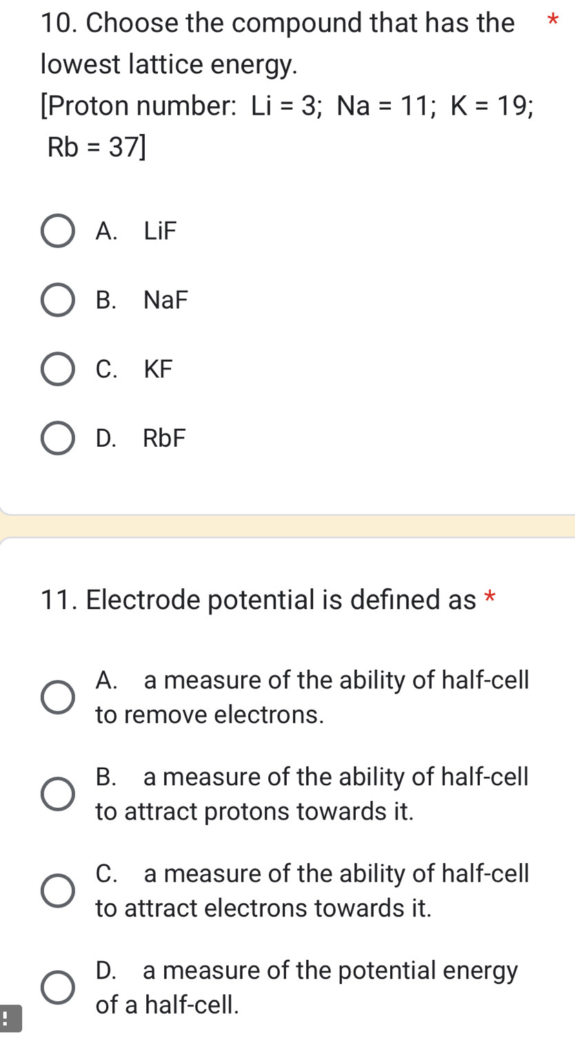 Choose the compound that has the *
lowest lattice energy.
[Proton number: Li=3; Na=11; K=19;
Rb=37]
A. LiF
B. NaF
C. KF
D. RbF
11. Electrode potential is defined as *
A. a measure of the ability of half-cell
to remove electrons.
B. a measure of the ability of half-cell
to attract protons towards it.
C. a measure of the ability of half-cell
to attract electrons towards it.
D. a measure of the potential energy
of a half-cell.
: