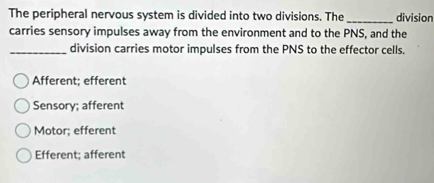 The peripheral nervous system is divided into two divisions. The _division
carries sensory impulses away from the environment and to the PNS, and the
_division carries motor impulses from the PNS to the effector cells.
Afferent; efferent
Sensory; afferent
Motor; efferent
Efferent; afferent