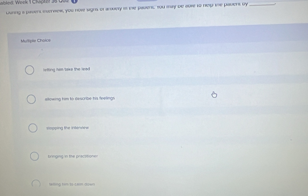 abled: Week 1 Chapter 36 Quiz
During a patient interview, you note sighs of anxiety in the palient. You may be abie to neip the palient by _.
Multiple Choice
letting him take the lead
allowing him to describe his feelings
stopping the interview
bringing in the practitioner
telling him to calm down