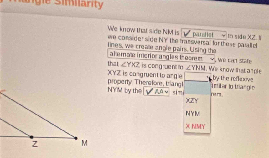 Rngie Simiarity 
We know that side NM is V parallel to side XZ. If 
we consider side NY the transversal for these parallel 
lines, we create angle pairs. Using the 
alternate interior angles theorem , we can state 
that ∠ YXZ is congruent to ∠ YNM. We know that angle
XYZ is congruent to angle by the reflexive 
property. Therefore, triangl imilar to triangle
NYM by the a AA~ simi rem.
XZY
NYM
X NMY