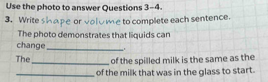 Use the photo to answer Questions 3-4. 
3. Write e to complete each sentence. 
The photo demonstrates that liquids can 
change_ . 
The_ of the spilled milk is the same as the 
_of the milk that was in the glass to start.