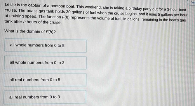 Ver
Leslie is the captain of a pontoon boat. This weekend, she is taking a birthday party out for a 3-hour boat
cruise. The boat's gas tank holds 30 gallons of fuel when the cruise begins, and it uses 5 gallons per hour
at cruising speed. The function F(h) represents the volume of fuel, in gallons, remaining in the boat's gas
tank after h hours of the cruise.
What is the domain of F(h) ?
all whole numbers from 0 to 5
all whole numbers from 0 to 3
all real numbers from 0 to 5
all real numbers from 0 to 3