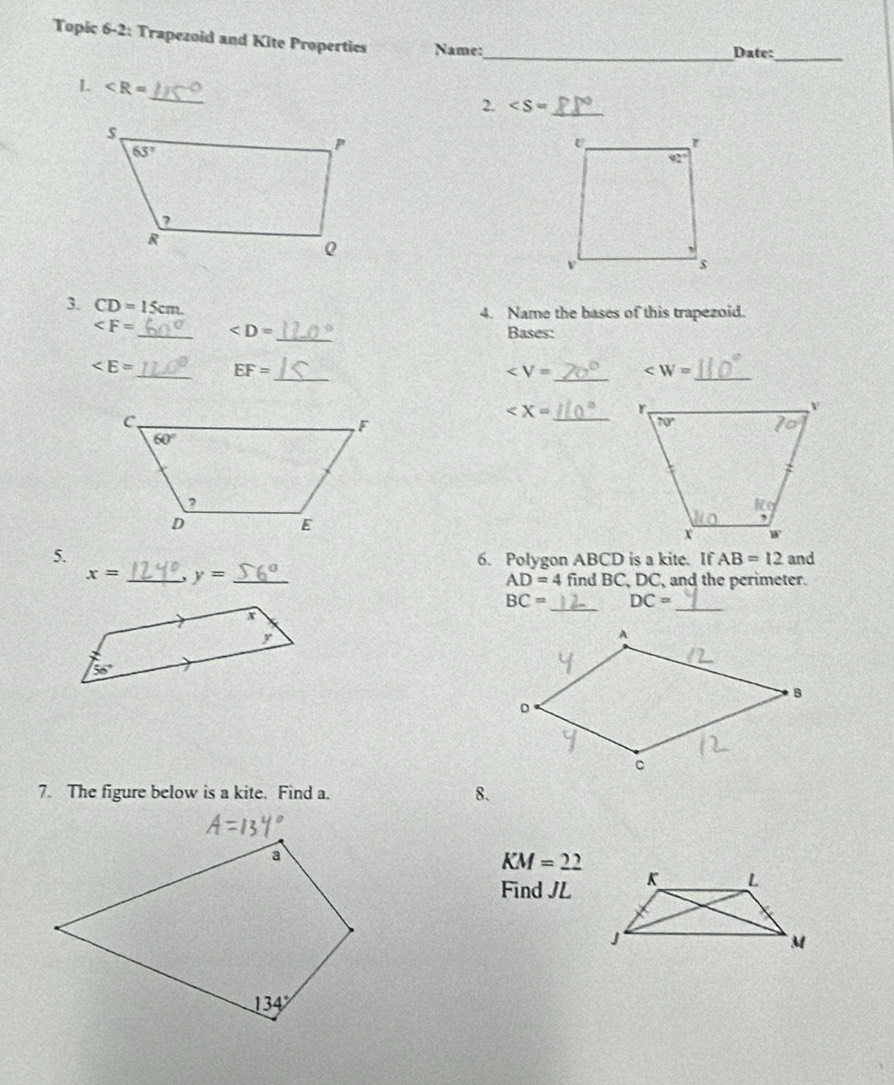 Topic 6-2: Trapezoid and Kite Propertics Name:_ Date:
_
_
L ∠ R=
2. _
3. CD=15cm
4. Name the bases of this trapezoid.
_ _ Bases:
_ EF= _
∠ V= _ _
∠ X= _ 
5. 6. Polygon ABCD is a kite. If AB=12 and
x= _ y= _
AD=4 find BC, DC, and the perimeter.
BC= DC=
_
_
7. The figure below is a kite. Find a. 8.
KM=22
Find JL