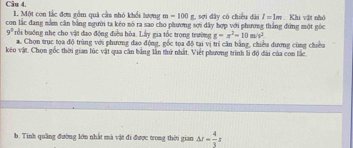 Một con lắc đơn gồm quả cầu nhỏ khổi lượng m=100g :, sợi dây có chiều dài l=1m. Khi vật nhỏ 
con lắc đang nằm cân bằng người ta kéo nó ra sao cho phương sợi dây hợp với phương thẳng đứng một góc
9^0 rồi buông nhẹ cho vật dao động điều hỏa. Lấy gia tốc trọng trường g=π^2=10m/s^2. 
a. Chọn trục tọa độ trùng với phương đao động, gốc tọa độ tại vị trí cân bằng, chiều dương cùng chiều 
kéo vật. Chọn gốc thời gian lúc vật qua cân bằng lần thứ nhất. Viết phương trình li độ dài của con lắc. 
b. Tính quãng đường lớn nhất mà vật đi được trong thời gian △ t= 4/3 s