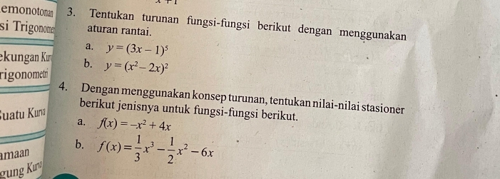 emonotonan 3. Tentukan turunan fungsi-fungsi berikut dengan menggunakan 
si Trigonome aturan rantai. 
a. y=(3x-1)^5
ekungan Kırı b. 
rigonometrí y=(x^2-2x)^2
4. Dengan menggunakan konsep turunan, tentukan nilai-nilai stasioner 
berikut jenisnya untuk fungsi-fungsi berikut. 
Suatu Kunı 
a. f(x)=-x^2+4x
amaan b. 
g ng Kun f(x)= 1/3 x^3- 1/2 x^2-6x