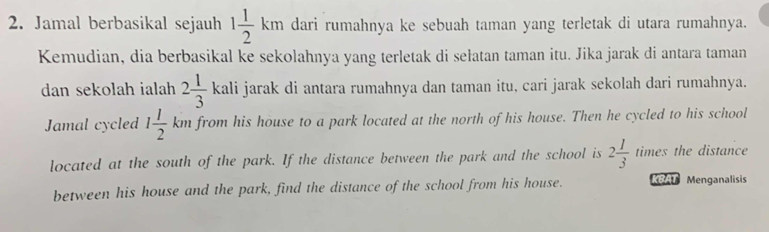 Jamal berbasikal sejauh 1 1/2 km dari rumahnya ke sebuah taman yang terletak di utara rumahnya. 
Kemudian, dia berbasikal ke sekolahnya yang terletak di sełatan taman itu. Jika jarak di antara taman 
dan sekolah ialah 2 1/3 .V kali jarak di antara rumahnya dan taman itu, cari jarak sekolah dari rumahnya. 
Jamal cycled 1 1/2 kn h from his house to a park located at the north of his house. Then he cycled to his school 
located at the south of the park. If the distance between the park and the school is 2 1/3  times the distance 
between his house and the park, find the distance of the school from his house. 
KBAT Menganalisis