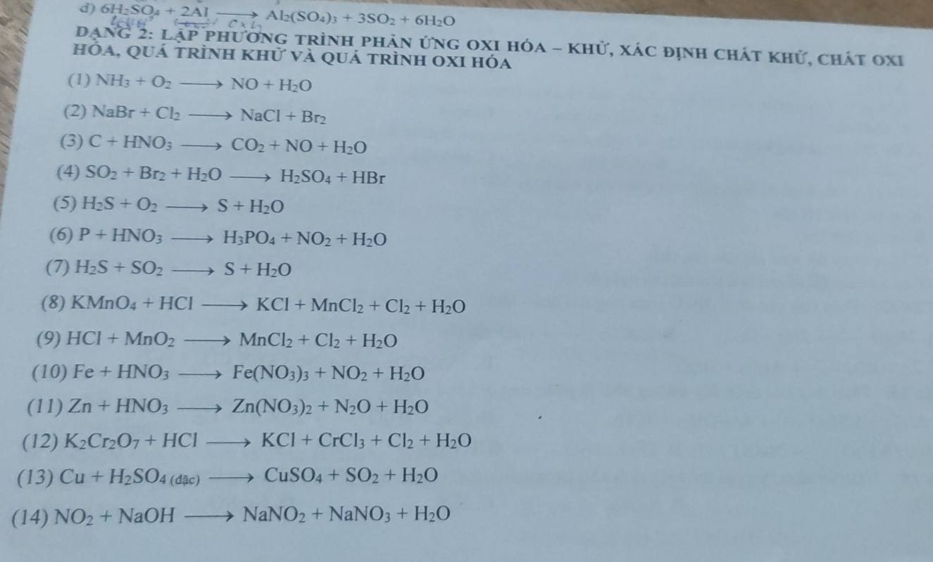 6H_2SO_4+2Alto Al_2(SO_4)_3+3SO_2+6H_2O (tex)C* L
DAN G2:LAPP hương trình phản ứng OxI hóa - khử, xác định chát khử, chát OxI
hóa, quá trÌnh khử và quá trình oxI hóa
(1) NH_3+O_2to NO+H_2O
(2) NaBr+Cl_2to NaCl+Br_2
(3) C+HNO_3to CO_2+NO+H_2O
(4) SO_2+Br_2+H_2Oto H_2SO_4+HBr
(5) H_2S+O_2to S+H_2O
(6) P+HNO_3to H_3PO_4+NO_2+H_2O
(7) H_2S+SO_2to S+H_2O
(8) KMnO_4+HClto KCl+MnCl_2+Cl_2+H_2O
(9) HCl+MnO_2to MnCl_2+Cl_2+H_2O
(10) Fe+HNO_3to Fe(NO_3)_3+NO_2+H_2O
(11) Zn+HNO_3to Zn(NO_3)_2+N_2O+H_2O
(12) K_2Cr_2O_7+HClto KCl+CrCl_3+Cl_2+H_2O
(13) Cu+H_2SO_4(dac)to CuSO_4+SO_2+H_2O
(14) NO_2+NaOHto NaNO_2+NaNO_3+H_2O