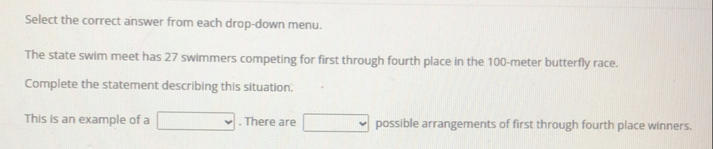 Select the correct answer from each drop-down menu. 
The state swim meet has 27 swimmers competing for first through fourth place in the 100-meter butterfly race. 
Complete the statement describing this situation. 
This is an example of a □. There are □ possible arrangements of first through fourth place winners.