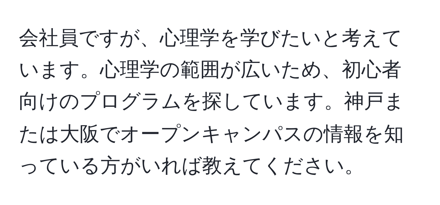 会社員ですが、心理学を学びたいと考えています。心理学の範囲が広いため、初心者向けのプログラムを探しています。神戸または大阪でオープンキャンパスの情報を知っている方がいれば教えてください。