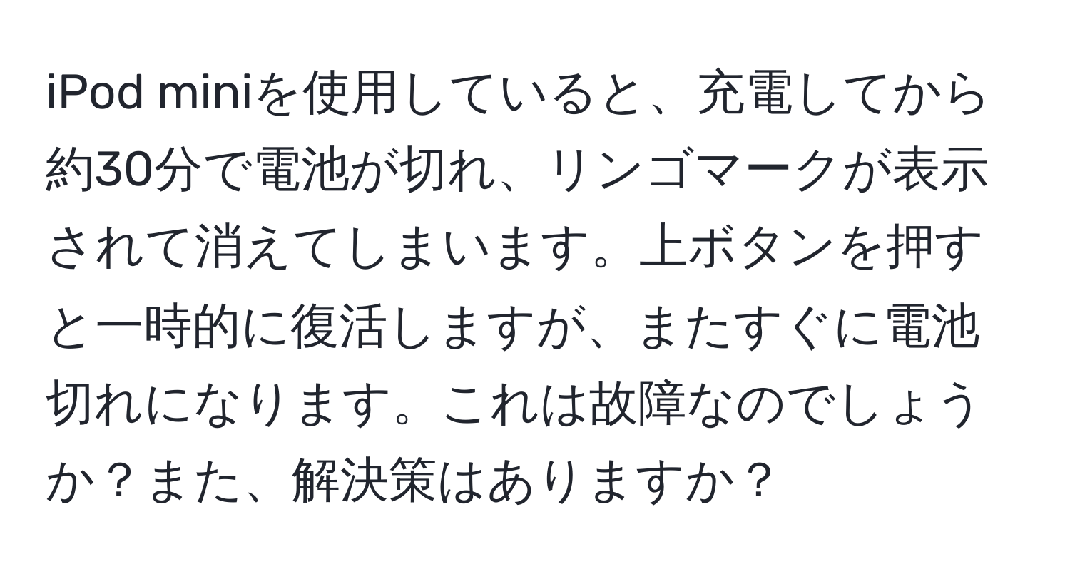 iPod miniを使用していると、充電してから約30分で電池が切れ、リンゴマークが表示されて消えてしまいます。上ボタンを押すと一時的に復活しますが、またすぐに電池切れになります。これは故障なのでしょうか？また、解決策はありますか？